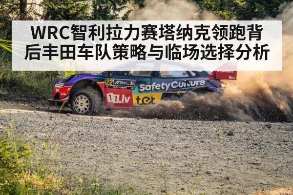 WRC智利拉力赛塔纳克领跑背后丰田车队策略与临场选择分析