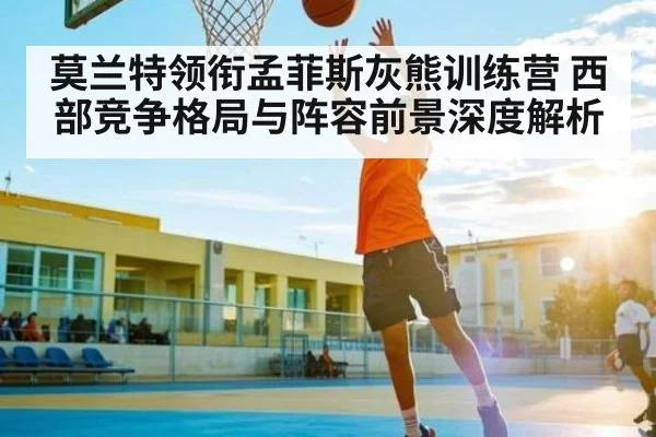 莫兰特领衔孟菲斯灰熊训练营 西部竞争格局与阵容前景深度解析 | kaiyun.com